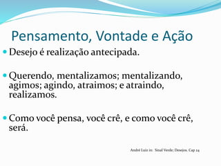 Pensamento, Vontade e Ação
 Desejo é realização antecipada.
 Querendo, mentalizamos; mentalizando,
agimos; agindo, atraimos; e atraindo,
realizamos.
 Como você pensa, você crê, e como você crê,
será.
André Luiz in: Sinal Verde; Desejos. Cap 24
 