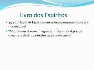 Livro dos Espíritos
 459. Influem os Espíritos em nossos pensamentos e em
nossos atos?
 “Muito mais do que imaginais. Influem a tal ponto,
que, de ordinário, são eles que vos dirigem.”
 