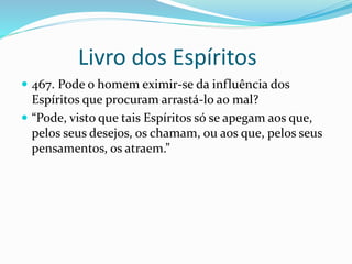 Livro dos Espíritos
 467. Pode o homem eximir-se da influência dos
Espíritos que procuram arrastá-lo ao mal?
 “Pode, visto que tais Espíritos só se apegam aos que,
pelos seus desejos, os chamam, ou aos que, pelos seus
pensamentos, os atraem.”
 