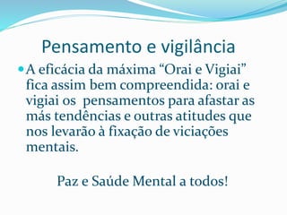 Pensamento e vigilância
A eficácia da máxima “Orai e Vigiai”
fica assim bem compreendida: orai e
vigiai os pensamentos para afastar as
más tendências e outras atitudes que
nos levarão à fixação de viciações
mentais.
Paz e Saúde Mental a todos!
 