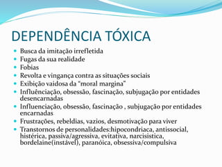 DEPENDÊNCIA TÓXICA
 Busca da imitação irrefletida
 Fugas da sua realidade
 Fobias
 Revolta e vingança contra as situações sociais
 Exibição vaidosa da “moral margina”
 Influênciação, obsessão, fascinação, subjugação por entidades
desencarnadas
 Influenciação, obsessão, fascinação , subjugação por entidades
encarnadas
 Frustrações, rebeldias, vazios, desmotivação para viver
 Transtornos de personalidades:hipocondriaca, antissocial,
histérica, passiva/agressiva, evitativa, narcisistica,
bordelaine(instável), paranóica, obsessiva/compulsiva
 