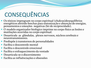 CONSEQUÊNCIAS
 Os tóxicos impregnam no corpo espiritual (chakras)desequilíbrios
energéticos abrindo brechas para sintonização e absorção de energias,
pensamentos e emoções negativas (lei de reciprocidade).
 O modelo organizador biológico imprime no corpo físico as lesões e
mutilações ocorridas no corpo espiritual.
 Desarticula as glândulas, plexos nervosos, núcleos cerebrais e
neurotransmissores.
 Predispõe à transtornos de personalidades
 Facilita o descontrole mental
 Facilita o descontrole emocional
 Facilita o enfraquecimento da vontade
 Desarticula-se o discernimento
 Facilita as influênciações e obsessões
 