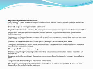  O que nossos pensamentos determinam
 Marco Aurélio, o grande filósofo que dirigiu o Império Romano, resumiu em nove palavras aquilo que define nosso
destino na vida:
Nossa vida é o que os nossos pensamentos determinam.
Inspirado nesta afirmativa, o estudioso Dale Carnegie acrescenta que se tivermos pensamentos felizes, seremos felizes.
Se pensarmos em coisas que nos causam medo, seremos medrosos. Se pensarmos em doenças, provavelmente
ficaremos doentes.
Se pensarmos no fracasso, fracassaremos, com toda certeza. Se nos entregarmos à autopiedade, todos irão querer nos
evitar, afastar-se de nós.
Normam Vincent Peale afirmou: você não é o que você pensa que é. Mas o que você pensa, você é.
Tudo isso se resume na ideia de uma atitude positiva perante a vida. Devemos nos interessar por nossos problemas,
mas não nos preocuparmos com eles.
Há uma grande diferença entre uma e outra postura.
Interessar-se significa procurar compreender como são as coisas e tomar calmamente as medidas necessárias para
enfrentá-las.
Preocupar-se significa dar voltas em círculos inúteis e enlouquecedores. Significa sofrer antes e ser dominado pelo
medo.
Tais posturas são determinadas pelo pensamento, simplesmente.
Desta forma, o pensamento poderá determinar se seremos felizes ou infelizes, independente de onde estejamos,
independente das condições de vida que temos.
 