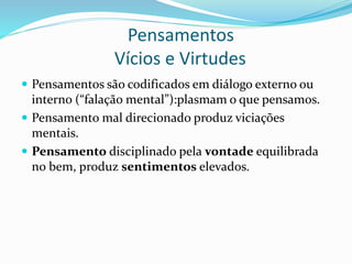 Pensamentos
Vícios e Virtudes
 Pensamentos são codificados em diálogo externo ou
interno (“falação mental”):plasmam o que pensamos.
 Pensamento mal direcionado produz viciações
mentais.
 Pensamento disciplinado pela vontade equilibrada
no bem, produz sentimentos elevados.
 