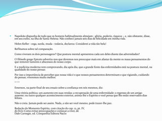 Napoleão dispunha de tudo que os homens habitualmente almejam - glória, poderio, riqueza -, e, não obstante, disse,
em seu exílio, na ilha de Santa Helena: Não conheci jamais seis dias de felicidade em minha vida.
Helen Keller - cega, surda, muda - todavia, declarou: Considerei a vida tão bela!
Reflitamos sobre tal comparação.
Como viveram os dois personagens? Que postura mental apresentou cada um deles diante das adversidades?
O filósofo grego Epiceto advertiu-nos que devemos nos preocupar mais em afastar da mente os maus pensamentos do
que remover tumores e abscessos do nosso corpo.
E a medicina moderna vem comprovando, dia após dia, que a grande fonte das enfermidades está na postura mental, na
qualidade do nosso pensar.
Por isso a importância de perceber que nossa vida é o que nossos pensamentos determinam e que vigiando, cuidando
do pensar, viveremos muito melhor.
* * *
Emerson, na parte final de seu ensaio sobre a confiança em nós mesmos, diz:
Uma vitória política; um aumento em suas rendas; a recuperação de uma enfermidade; o regresso de um amigo
ausente; ou outro qualquer acontecimento exterior, anima-lhe o Espírito e você pensa que lhe estão reservados dias
felizes.
Não o creia. Jamais pode ser assim. Nada, a não ser você mesmo, pode trazer-lhe paz.
Redação do Momento Espírita, com citação do cap. 12, pt. IV,
do livro Como evitar preocupações e começar a viver, de
Dale Carnegie, ed. Companhia Editora Nacio
 