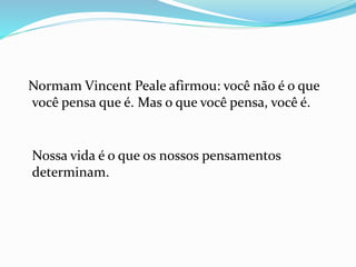 Normam Vincent Peale afirmou: você não é o que
você pensa que é. Mas o que você pensa, você é.
Nossa vida é o que os nossos pensamentos
determinam.
 