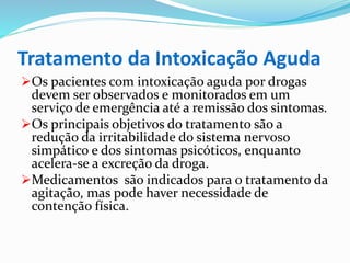 Tratamento da Intoxicação Aguda
Os pacientes com intoxicação aguda por drogas
devem ser observados e monitorados em um
serviço de emergência até a remissão dos sintomas.
Os principais objetivos do tratamento são a
redução da irritabilidade do sistema nervoso
simpático e dos sintomas psicóticos, enquanto
acelera-se a excreção da droga.
Medicamentos são indicados para o tratamento da
agitação, mas pode haver necessidade de
contenção física.
 