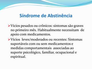 Síndrome de Abstinência
Vícios pesados ou crônicos: sintomas são graves
no primeiro mês. Habitualmente necessitam de
apoio com medicamentos.
Vícios leves/moderados ou recentes: Sintomas
suportáveis com ou sem medicamentos e
medidas comportamentais associadas ao
suporte psicológico, familiar, ocupacional e
espiritual.
 