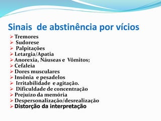Sinais de abstinência por vícios
 Tremores
 Sudorese
 Palpitações
 Letargia/Apatia
 Anorexia, Náuseas e Vômitos;
 Cefaleia
 Dores musculares
 Insônia e pesadelos
 Irritabilidade e agitação.
 Dificuldade de concentração
 Prejuízo da memória
 Despersonalização/desrealização
 Distorção da interpretação
 