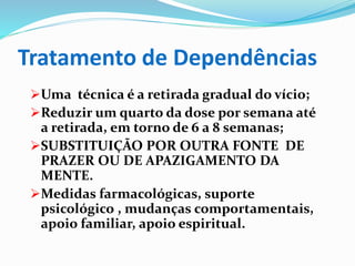 Tratamento de Dependências
Uma técnica é a retirada gradual do vício;
Reduzir um quarto da dose por semana até
a retirada, em torno de 6 a 8 semanas;
SUBSTITUIÇÃO POR OUTRA FONTE DE
PRAZER OU DE APAZIGAMENTO DA
MENTE.
Medidas farmacológicas, suporte
psicológico , mudanças comportamentais,
apoio familiar, apoio espiritual.
 