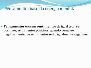 Pensamento: base da energia mental.
 Pensamentos evocam sentimentos de igual teor: se
positivos, sentimentos positivos, quando pensa-se
negativamente , os sentimentos serão igualmente negativos
 