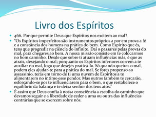 Livro dos Espíritos
 466. Por que permite Deus que Espíritos nos excitem ao mal?
 “Os Espíritos imperfeitos são instrumentos próprios a por em prova a fé
e a constância dos homens na prática do bem. Como Espírito que és,
tens que progredir na ciência do infinito. Daí o passares pelas provas do
mal, para chegares ao bem. A nossa missão consiste em te colocarmos
no bom caminho. Desde que sobre ti atuam influências más, é que as
atrais, desejando o mal; porquanto os Espíritos inferiores correm a te
auxiliar no mal, logo que desejes praticá-lo. Só quando queiras o mal,
podem eles ajudar-te para a prática do mal. Se fores propenso ao
assassínio, terás em torno de ti uma nuvem de Espíritos a te
alimentarem no íntimo esse pendor. Mas outros também te cercarão,
esforçando-se por te influenciarem para o bem, o que restabelece o
equilíbrio da balança e te deixa senhor dos teus atos.”
 É assim que Deus confia à nossa consciência a escolha do caminho que
devamos seguir e a liberdade de ceder a uma ou outra das influências
contrárias que se exercem sobre nós.
 