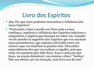 Livro dos Espíritos
 469. Por que meio podemos neutralizar a influência dos
maus Espíritos?
 “Praticando o bem e pondo em Deus toda a vossa
confiança, repelireis a influência dos Espíritos inferiores e
aniquilareis o império que desejam ter sobre vós. Guardai-
vos de atender às sugestões dos Espíritos que vos suscitam
maus pensamentos, que sopram a discórdia entre vós
outros e que vos insuflam as paixões más. Desconfiai
especialmente dos que vos exaltam o orgulho, pois que
esses vos assaltam pelo lado fraco. Essa a razão por que
Jesus, na oração dominical, vos ensinou a dizer: “Senhor!
Não nos deixes cair em tentação, mas livra-nos do mal.”
 