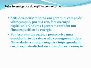 Relação energética do espirito com o corpo
 Atitudes, pensamentos vão gerar um campo de
vibração que, por sua vez, fará os corpo
espiritual ( Chakras ) gerarem também um
fluxo especifico de energia.
 Por isso, muitas vezes, a pessoa vive uma
emoção forte de raiva e não consegue sair dela.
Na verdade, a energia negativa impregnada no
corpo espiritual(chakras) mantém esta emoção
 