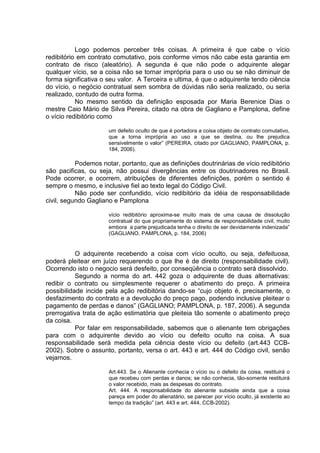 Logo podemos perceber três coisas. A primeira é que cabe o vício
redibitório em contrato comutativo, pois conforme vimos não cabe esta garantia em
contrato de risco (aleatório). A segunda é que não pode o adquirente alegar
qualquer vício, se a coisa não se tornar imprópria para o uso ou se não diminuir de
forma significativa o seu valor. A Terceira e ultima, é que o adquirente tendo ciência
do vício, o negócio contratual sem sombra de dúvidas não seria realizado, ou seria
realizado, contudo de outra forma.
No mesmo sentido da definição esposada por Maria Berenice Dias o
mestre Caio Mário de Silva Pereira, citado na obra de Gagliano e Pamplona, define
o vício redibitório como
um defeito oculto de que é portadora a coisa objeto de contrato comutativo,
que a torna imprópria ao uso a que se destina, ou lhe prejudica
sensivelmente o valor” (PEREIRA, citado por GAGLIANO, PAMPLONA, p.
184, 2006).
Podemos notar, portanto, que as definições doutrinárias de vício redibitório
são pacificas, ou seja, não possui divergências entre os doutrinadores no Brasil.
Pode ocorrer, e ocorrem, atribuições de diferentes definições, porém o sentido é
sempre o mesmo, e inclusive fiel ao texto legal do Código Civil.
Não pode ser confundido, vício redibitório da idéia de responsabilidade
civil, segundo Gagliano e Pamplona
vício redibitório aproxima-se muito mais de uma causa de dissolução
contratual do que propriamente do sistema de responsabilidade civil, muito
embora a parte prejudicada tenha o direito de ser devidamente indenizada”
(GAGLIANO, PAMPLONA, p. 184, 2006)
O adquirente recebendo a coisa com vício oculto, ou seja, defeituosa,
poderá pleitear em juízo requerendo o que lhe é de direito (responsabilidade civil).
Ocorrendo isto o negocio será desfeito, por conseqüência o contrato será dissolvido.
Segundo a norma do art. 442 goza o adquirente de duas alternativas:
redibir o contrato ou simplesmente requerer o abatimento do preço. A primeira
possibilidade incide pela ação redibitória dando-se “cujo objeto é, precisamente, o
desfazimento do contrato e a devolução do preço pago, podendo inclusive pleitear o
pagamento de perdas e danos” (GAGLIANO; PAMPLONA, p. 187, 2006). A segunda
prerrogativa trata de ação estimatória que pleiteia tão somente o abatimento preço
da coisa.
Por falar em responsabilidade, sabemos que o alienante tem obrigações
para com o adquirente devido ao vício ou defeito oculto na coisa. A sua
responsabilidade será medida pela ciência deste vício ou defeito (art.443 CCB-
2002). Sobre o assunto, portanto, versa o art. 443 e art. 444 do Código civil, senão
vejamos.
Art.443. Se o Alienante conhecia o vício ou o defeito da coisa, restituirá o
que recebeu com perdas e danos; se não conhecia, tão-somente restituirá
o valor recebido, mais as despesas do contrato.
Art. 444. A responsabilidade do alienante subsiste ainda que a coisa
pareça em poder do alienatário, se parecer por vício oculto, já existente ao
tempo da tradição” (art. 443 e art. 444, CCB-2002).
 