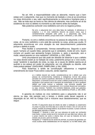 No art. 444, a responsabilidade cabe ao alienante, mesmo que o bem
esteja com o adquirente, mas que no momento da tradição o vício já se encontrava
na coisa diminuindo o seu valor significativamente ou tornando-a imprópria para o
uso. Não se trata aqui se havia ou não ciência do alienante, mas conforme se vê da
existência do vício ou defeito no momento ou até mesmo antes da tradição.
Não podemos confundir vício redibitório com erro no negócio jurídico.
No erro, o adquirente tem uma idéia falsa da realidade. A deficiência é
subjetiva, (...). O vício redibitório decorre da própria coisa, que é
verdadeiramente desejada pela parte, e o adquirente não toma
conhecimento do defeito, porque está oculto” (VENOSA, p. 529, 2006).
Portanto, no erro o defeito encontra-se na pessoa do adquirente, e não na
coisa. Já no vício redibitório o erro está tão somente na coisa, ainda que oculto. O
adquirente encontra-se em uma situação de real desconhecimento justamente
porque o defeito é oculto.
Para facilitar a compreensão, Venosa exemplifica-nos. Segundo o autor
quem “compra um quadro falso, pensando que é verdadeiro, incide em erro. Quem
compra um quadro que apresenta fungos invisíveis, e, após a aquisição, vem a
mofar, estará perante um vicio redibitório” (VENOSA, p. 530, 2006).
Uma circunstancia que não pode ser deixada de observar é que o defeito
na coisa deverá existir já na tradição da coisa, justamente porque se o vício oculto,
surgir “posterior à aquisição da coisa, ou seja, se a causa do defeito operou-se já
quando a res estava em poder do adquirente, por má utilização ou desídia, este
nada poderá pleitear” (GAGLIANO, PAMPLONA, p.184, 2006)
Para findarmos a tarefa de conceituação utilizaremos o magistral
entendimento de Cezar Fiúza sobre o assunto, senão vejamos:
a) o defeito deverá ser oculto, considerando-se tal o defeito que uma
pessoa de conhecimentos medianos e inteligência normal não possa
perceber em exame superficial, elementar; b) deverá ser desconhecido do
adquirente; c) somente se leva em conta o defeito já existente ao tempo da
aquisição e que perdure até o memento da reclamação; d) não é qualquer
defeito que pode motivar a redibição, mas somente aqueles que
inutilizarem a coisa ou a desvalorizem. e) o contrato deverá ser comutativo,
ou seja, oneroso. Também nos contratos bilaterais, ainda que gratuitos,
incidirão as normas referentes aos vícios redibitórios (FIUZA, p. 428, 2004).
A garantia do instituto do vício redibitório para o adquirente não é ad
eterna, ou seja, não persiste com o tempo, o direito pode decair segundo a
disposição do art. 445 do Código Civil e inclusive seus desdobramentos, que se
segue:
Art.445. O adquirente decai do direito de obter a redibição ou abatimento
no preço no prazo de trinta dias se a coisa for móvel, e de um ano ser for
imóvel, contado da entrega efetiva; se já estava na posse, o prazo conta-se
da alienação reduzido a metade.
Parágrafo 1.º Quando o vício, por sua natureza só puder ser conhecido
mais tarde, o prazo contar-se-á do momento em que dele tiver ciência, até
o prazo máximo de cento e oitenta dias, em que se tratando de bens
móveis; de um ano, para os imóveis
Parágrafo 2.º Tratando-se de venda de animais, os prazos de garantias por
vícios ocultos serão estabelecidos em lei especial, ou na falta desta, pelo
 