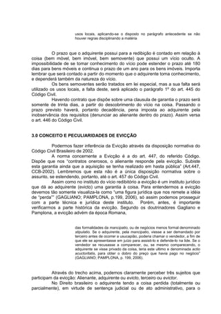 usos locais, aplicando-se o disposto no parágrafo antecedente se não
houver regras disciplinando a matéria
O prazo que o adquirente possui para a redibição é contado em relação à
coisa (bem móvel, bem imóvel, bem semovente) que possui um vício oculto. A
impossibilidade de se tomar conhecimento do vício pode estender o prazo até 180
dias para bens móveis e continua o prazo de um ano para os bens imóveis. Importa
lembrar que será contado a partir do momento que o adquirente toma conhecimento,
e dependerá também da natureza do vício.
Os bens semoventes serão tratados em lei especial, mas a sua falta será
utilizado os usos locais, a falta deste, será aplicado o parágrafo 1º do art. 445 do
Código Civil.
Havendo contrato que dispõe sobre uma clausula de garantia o prazo será
somente de trinta dias, a partir do descobrimento do vício na coisa. Passando o
prazo previsto haverá, portanto decadência, pena imposta ao adquirente pela
inobservância dos requisitos (denunciar ao alienante dentro do prazo). Assim versa
o art. 446 do Código Civil.
3.0 CONCEITO E PECULIARIDADES DE EVICÇÃO
Podermos fazer inferência da Evicção através da disposição normativa do
Código Civil Brasileiro de 2002.
A norma concernente a Evicção é a do art. 447, do referido Código.
Dispõe que nos “contratos onerosos, o alienante responde pela evicção. Subiste
esta garantia ainda que a aquisição se tenha realizado em hasta pública” (Art.447,
CCB-2002). Lembremos que esta não é a única disposição normativa sobre o
assunto, se estendendo, portanto, até o art. 457 do Código Civil.
Assim como no instituto do vício redibitório a evicção é um instituto jurídico
que dá ao adquirente (evicto) uma garantia à coisa. Para entendermos a evicção
devemos tão somente visualiza-la como “uma figura jurídica que nos remete a idéia
de “perda”” (GAGLIANO; PAMPLONA, p.199, 2006), só assim podemos prosseguir
com a parte técnica e jurídica deste instituto. Porém, antes, é importante
verificarmos a parte histórica da evicção. Segundo os doutrinadores Gagliano e
Pamplona, a evicção advém da época Romana,
das formalidades da mancipatio, ou de negócios menos formal denominado
stipulatio. Se o adquirente, pela mancipatio, viesse a ser demandado por
terceiro antes de ocorrer a usucapião, poderia chamar o vendedor, a fim de
que ele se apresentasse em juízo para assisti-lo e defende-lo na lide. Se o
vendedor se recusasse a comparecer, ou, se mesmo comparecendo, o
adquirente se visse privado da coisa, teria este ultimo e denominada actio
acuctoritatis, para obter o dobro do preço que havia pago no negócio”
(GAGLIANO; PAMPLONA, p. 199, 2006).
Através do trecho acima, podemos claramente perceber três sujeitos que
participam da evicção: Alienante, adquirente ou evicto, terceiro ou evictor.
No Direito brasileiro o adquirente tendo a coisa perdida (totalmente ou
parcialmente), em virtude de sentença judicial ou de ato administrativo, para o
 