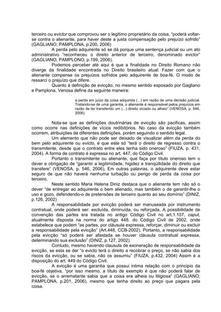terceiro ou evictor que comprovou ser o legitimo proprietário da coisa, “poderá voltar-
se contra o alienante, para haver deste a justa compensação pelo prejuízo sofrido”
(GAGLIANO; PAMPLONA, p.200, 2006)
A perda pelo adquirente só se dá porque uma sentença judicial ou um ato
administrativo “reconheceu o direito anterior de terceiro, denominado evictor”
(GAGLIANO, PAMPLONO, p.199, 2006).
Podemos perceber até aqui é que a finalidade no Direito Romano não
diverge da finalidade encontrada no Direito brasileiro atual: Fazer com que o
alienante compense os prejuízos sofridos pelo adquirente de boa-fé. O modo de
ressarci o prejuízo que difere.
Quanto à definição de evicção, no mesmo sentido esposado por Gagliano
e Pamplona, Venosa define da seguinte maneira:
a perda em juízo da coisa adquirida (...) em razão de uma decisão judicial.
Tratando-se de uma garantia, o alienante é responsável pelos prejuízos em
razão de ter transferido um (...) direito viciado ou alheio” (VENOSA, p. 546,
2006).
Nota-se que as definições doutrinárias de evicção são pacificas, assim
como ocorre nas definições de vícios redibitórios. No caso da evicção também
ocorrem, atribuições de diferentes definições, porém seguindo o sentido legal.
Um elemento que não pode ser deixado de visualizar além da perda do
bem pelo adquirente ou evicto, é que este só “terá o direito de regresso contra o
transmitente, desde que o contrato entre eles tenha sido oneroso” (FIUZA, p. 431,
2004). A forma de contrato é expressa no art. 447, do Código Civil.
Portanto o transmitente ou alienante, que faça por título oneroso tem o
dever e obrigação de “garantir a legitimidade, higidez e tranqüilidade do direito que
transfere” (VENOSA, p. 546, 2006), Em outras palavras, o adquirente deve estar
seguro de que não haverá nenhuma turbação ou perigo de perda da coisa por
terceiro.
Neste sentido Maria Helena Diniz destaca que o alienante tem não só o
dever “de entregar ao adquirente o bem alienado, mas também o de garantir-lhe o
uso e gozo, defendendo-o de pretensões de terceiro quanto ao seu domínio” (DINIZ,
p.126, 2002)
A responsabilidade por evicção poderá ser manuseada por instrumento
contratual, onde poderá ser: excluída, diminuída, ou reforçada. A possibilidade de
convenção das partes era tratada no antigo Código Civil no art.1.107, caput,
atualmente disposta na norma do artigo 448. do Código Civil de 2002, onde
estabelece que podem “as partes, por cláusula expressa, reforçar, diminuir ou excluir
a responsabilidade pela evicção” (Art.448, CCB-2002). Portanto, a responsabilidade
pela evicção “só poderá ser afastada se houver cláusula contratual expressa,
determinando sua exclusão” (DINIZ, p.127, 2002).
Contudo, mesmo havendo clausula de exoneração de responsabilidade da
evicção, se esta se der “o evicto terá o direito a recobrar o preço, se não sabia dos
riscos da evicção, ou se sabia, não os assumiu” (FIUZA, p.432, 2004) Assim é a
disposição do art. 449 do Código Civil.
A evicção é uma garantia que possui intima relação com o principio da
boa-fé objetiva, “por isso mesmo, a título de exemplo é que não poderá falar de
evicção, se o arrematante sabia que a coisa era alheia ou litigiosa” (GAGLIANO;
PAMPLONA, p.201, 2006), mesmo que tenha direito ao preço que pagara pela
coisa.
 