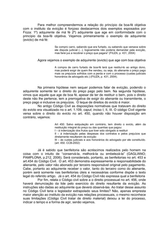 Para melhor compreendermos a relação do princípio da boa-fé objetiva
com o instituto da evicção é forçoso destacarmos dois exemplos esposados por
Fiúza: 1º) adquirente de má fé 2º) adquirente que age em conformidade com o
princípio da boa-fé objetiva. Vejamos primeiramente o exemplo de adquirente
(evicto) de má fé:
Se compro carro, sabendo que era furtado, ou sabendo que versava sobre
ele disputa judicial (...), logicamente não poderia demandar pela evicção,
mas farei jus a recobrar o preço que pagara” (FIUZA, p. 431, 2004)
Agora vejamos o exemplo de adquirente (evicto) que age com boa objetiva
A compra de carro furtado de boa-fé terá que restituí-lo ao antigo dono,
mas poderá exigir de quem lhe vendeu, ou seja, do alienante o preço pago
mais os prejuízos sofridos com a perda e com o processo (custas judiciais
honorários de advogado etc.) (FIUZA, p. 431, 2004).
Na primeira hipótese nem sequer podemos falar de evicção, podendo o
adquirente somente ter o direito do preço pago pelo bem. Na segunda hipótese,
vimos que aquele que age de boa fé, apesar de ter de restituir o bem, pois o direito
deste não lhe pertence, tem a prerrogativa de exigir do alienante ou transmitente, o
preço pago e inclusive os prejuízos. O leque de direitos do evicto é maior.
No antigo Código Civil as disposições normativas que tratavam do direito
do evicto era visualizado no o art. 1.109, caput, inciso I, II, III. O código Civil vigente
versa sobre o direito do evicto no art. 450, quando não houver disposição em
contrário, vejamos:
Art 450. Salvo estipulação em contrário, tem direito o evicto, além da
restituição integral do preço ou das quantias que pagou:
I – à indenização dos frutos que tiver sido obrigado a restituir
II – à indenização pelas despesas dos contratos e pelos prejuízos que
diretamente resultarem da evicção
III – às custas judiciais e aos honorários do advogado por ele constituído.
(art. 450. CCB-2002)
Já é sabido que benfeitoria são acréscimos realizados pelo homem na
coisa com o intuito de “conservá-la, melhorá-la ou embelezá-la” (GAGLIANO;
PAMPLONA, p.212, 2006). Será considerado, portanto, as benfeitorias no art. 453 e
art.454 do Código Civil. O art. 453 demonstra expressamente a responsabilidade do
alienante, pelo valor não abonado por terceiro responsável original pelo pagamento.
Cabe, portanto ao adquirente receber o valor, tanto do terceiro como do alienante,
porém será somente nas benfeitorias úteis e necessárias conforme dispõe o texto
legal do referido artigo. Já o art. 454 do Código Civil não expressa qual a benfeitoria
Por fim, relata o Código civil sobre a o direito processual no art. 456, onde
haverá denunciação da lide pelo exercício do direito resultante da evicção. As
instruções são dadas ao adquirente que deverá observá-las. Ao tratar desse assunto
no Código Civil teria o legislador extrapolado seus limites? Não, apenas empresta
maior atenção ao instituto da evicção nas relações processuais, o mesmo reconhece
suas limitações (Código Civil tratar de direito material) deixou a lei do processo,
indicar o tempo e a forma de agir, senão vejamos.
 