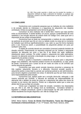 Art. 456. Para poder exercitar o direito que da evicção lhe resultam, o
adquirente notificará do litígio o alienante de imediato, ou qualquer dos
anteriores, quando e como lhe determinarem as leis do processo (art. 456,
CCB-2002).
4.0 CONCLUSÃO
Concluímos com a presente pesquisa que os institutos do vício redibitório
e da evicção atende os interesses e a segurança do adquirente nas relações
contratuais. Ambos se apresentam como forma de garantia.
Conceituar os dois institutos não é tarefa fácil, mesmo que seja pacífico
entre os doutrinadores. A tarefa facilitou um pouco, porque o entendimento de vício
redibitório e de evicção decorre do próprio texto do Código Civil, cada qual com a
disposição de seu artigo correspondente.
Concluímos que só pode ser compreendido o instituto do vício redibitório
se partimos do princípio que há um vício ou defeito oculto na coisa (já no momento
da tradição) que diminua significativamente o seu valor ou que lhe torna imprópria
para o uso. Exclui-se assim, a possibilidade do adquirente pleitear em juízo por
qualquer outro vício.
O objeto de contrato deverá ser comutativo (oneroso) podendo também de
doação onerosa. Preenchendo os requisitos exigíveis por lei, poderá o adquirente
requerer do alienante em juízo o que lhe é de direito por ação redibitória,
dissolvendo assim contrato. Ou então, poderá o adquirente por ação estimatória,
requerer do alienante somente a devolução do preço pago, e, se houver requerer o
pagamento de perdas e danos.
Vimos o quanto é importante à observância do prazo para o adquirente
alegar vício redibitório, não fazendo poderá incorrer em decadência, ou seja, perda
de direito. Concluímos que o prazo se dá em razão da coisa ou de contrato que
venha clausula de garantia.
Concluímos que para existir evicção devemos encontrar a presença de
três sujeitos: adquirente, terceiro e o alienante. Ocorrerá evicção quando o
adquirente perde a coisa total ou parcial, por sentença judicial ou ato administrativo,
para terceiro (legítimo proprietário da coisa). O alienante que fez por título oneroso,
será responsabilizado pela evicção.
Concluímos que, apesar poder ser a evicção diminuída, reforçada, e até
mesmo excluída por contrato, a cláusula de exclusão de responsabilidade do
alienante não o abstém do preço da coisa se o adquirente não sabia dos riscos da
evicção ou ao menos não assumiu. Porém se o adquirente sabia que a coisa era
alheia não há que se falar em evicção.
Vimos que o legislador ao tratar de evicção, considera nas disposições
dos art. 453 e art. 454 do Código Civil as benfeitorias. Considera também o
legislador a relação processual, quanto à denunciação da lide pelo exercício do
direito resultante da evicção dispondo o art. 456 do Código Civil.
5.0 REFERÊNCIAS BIBLIOGRÁFICAS
DINIZ, Maria Helena. Curso de Direito Civil Brasileiro, Teoria das Obrigações
Contratuais e Extracontratuais. 3º vol. 17º Edição. São Paulo: Saraiva, 2002.
 