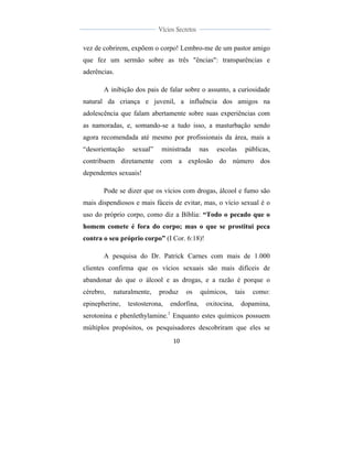  
	
  
10	
  
	
  
	
  
Vícios Secretos	
  
	
  
	
   	
  
vez de cobrirem, expõem o corpo! Lembro-me de um pastor amigo
que fez um sermão sobre as três "ências": transparências e
aderências.
A inibição dos pais de falar sobre o assunto, a curiosidade
natural da criança e juvenil, a influência dos amigos na
adolescência que falam abertamente sobre suas experiências com
as namoradas, e, somando-se a tudo isso, a masturbação sendo
agora recomendada até mesmo por profissionais da área, mais a
“desorientação sexual” ministrada nas escolas públicas,
contribuem diretamente com a explosão do número dos
dependentes sexuais!
Pode se dizer que os vícios com drogas, álcool e fumo são
mais dispendiosos e mais fáceis de evitar, mas, o vício sexual é o
uso do próprio corpo, como diz a Bíblia: “Todo o pecado que o
homem comete é fora do corpo; mas o que se prostitui peca
contra o seu próprio corpo” (I Cor. 6:18)!
A pesquisa do Dr. Patrick Carnes com mais de 1.000
clientes confirma que os vícios sexuais são mais difíceis de
abandonar do que o álcool e as drogas, e a razão é porque o
cérebro, naturalmente, produz os químicos, tais como:
epinepherine, testosterona, endorfina, oxitocina, dopamina,
serotonina e phenlethylamine.1
Enquanto estes químicos possuem
múltiplos propósitos, os pesquisadores descobriram que eles se
 