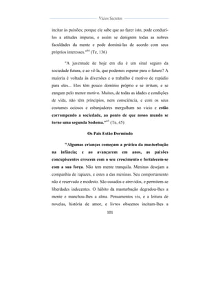  
	
  
101	
  
	
  
	
  
Vícios Secretos	
  
	
  
	
   	
  
incitar às paixões; porque ele sabe que ao fazer isto, pode conduzí-
los a atitudes impuras, e assim se denigrem todas as nobres
faculdades da mente e pode dominá-las de acordo com seus
próprios interesses."64
(Te, 136)
"A juventude de hoje em dia é um sinal seguro da
sociedade futura, e ao vê-la, que podemos esperar para o futuro? A
maioria é voltada às diversões e o trabalho é motivo de repúdio
para eles... Eles têm pouco domínio próprio e se irritam, e se
zangam pelo menor motivo. Muitos, de todas as idades e condições
de vida, não têm princípios, nem consciência, e com os seus
costumes ociosos e esbanjadores mergulham no vício e estão
corrompendo a sociedade, ao ponto de que nosso mundo se
torne uma segunda Sodoma."65
(Te, 45)
Os Pais Estão Dormindo
"Algumas crianças começam a prática da masturbação
na infância; e ao avançarem em anos, as paixões
concupiscentes crescem com o seu crescimento e fortalecem-se
com a sua força. Não tem mente tranquila. Meninas desejam a
companhia de rapazes, e estes a das meninas. Seu comportamento
não é reservado e modesto. São ousados e atrevidos, e permitem-se
liberdades indecentes. O hábito da masturbação degradou-lhes a
mente e manchou-lhes a alma. Pensamentos vis, e a leitura de
novelas, história de amor, e livros obscenos incitam-lhes a
 