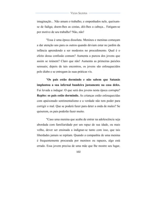  
	
  
102	
  
	
  
	
  
Vícios Secretos	
  
	
  
	
   	
  
imaginação... Não amam o trabalho, e empenhados nele, queixam-
se de fadiga; doem-lhes as costas, dói-lhes a cabeça... Fatigam-se
por motivo de seu trabalho? Não, não!
"Essa é uma época dissoluta. Meninos e meninas começam
a dar atenção uns para os outros quando deviam estar no jardim da
infância aprendendo a ser modestos no procedimento. Qual é o
efeito dessa confusão comum? Aumenta a pureza dos jovens que
assim se reúnem? Claro que não! Aumenta as primeiras paixões
sensuais; depois de tais encontros, os jovens são enlouquecidos
pelo diabo e se entregam às suas práticas vis.
"Os pais estão dormindo e não sabem que Satanás
implantou a sua infernal bandeira justamente na casa deles.
Fui levada a indagar: O que será dos jovens nesta época corrupta?
Repito: os pais estão dormindo. As crianças estão enlouquecidas
com apaixonado sentimentalismo e a verdade não tem poder para
corrigir o mal. Que se poderá fazer para deter a onda de males? Se
quiserem, os pais poderão fazer muito.
"Caso uma menina que acaba de entrar na adolescência seja
abordada com familiaridade por um rapaz de sua idade, ou mais
velho, dever ser ensinada a indignar-se tanto com isso, que tais
liberdades jamais se repitam. Quando a companhia de uma menina
é frequentemente procurada por meninos ou rapazes, algo está
errado. Essa jovem precisa de uma mãe que lhe mostre seu lugar,
 