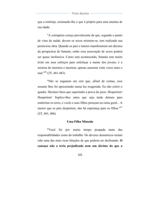  
	
  
103	
  
	
  
	
  
Vícios Secretos	
  
	
  
	
   	
  
que a restrinja, ensinando-lhe o que é próprio para uma menina de
sua idade.
"A corruptora crença prevalecente de que, segundo o ponto
de vista da saúde, devem os sexos misturar-se, tem realizado sua
perniciosa obra. Quando os pais e tutores manifestarem um décimo
da perspicácia de Satanás, então essa associação de sexos poderá
ser quase inofensiva. Como está acontecendo, Satanás tem muito
êxito em seus esforços para enfeitiçar a mente dos jovens; e a
mistura de meninos e meninas, apenas aumenta vinte vezes mais o
mal."66
(2T, 481-483)
"Não se enganem em crer que, afinal de contas, esse
assunto lhes foi apresentado numa luz exagerada. Eu não colori o
quadro. Declarei fatos que suportarão a prova do juízo. Despertem!
Despertem! Suplico-lhes antes que seja tarde demais para
endireitar os erros, e vocês e seus filhos pereçam na ruína geral... A
menos que os pais despertem, não há esperança para os filhos."67
(2T, 401, 406)
Uma Filha Mimada
"Você foi por muito tempo poupada tanto das
responsabilidades como do trabalho. Os deveres domésticos teriam
sido uma das mais ricas bênçãos de que poderia ter desfrutado. O
cansaço não a teria prejudicado nem um décimo do que a
 
