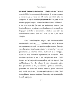  
	
  
104	
  
	
  
	
  
Vícios Secretos	
  
	
  
	
   	
  
prejudicaram os seus pensamentos e conduta lacivos. Você tem
recebido ideias incorretas quanto à associação de rapazes e moças,
e em seu mode de pensar tem sido muito conveniente estar em
companhia de rapazes. Seu coração e mente não são puros. Você
tem sido prejudicada pela leitura de histórias de amor e romances,
e sua mente tem sido fascinada por pensamentos impuros. Sua
imaginação tem se tornado corrompida até que você parece não ter
força para controlar os pensamentos. Satanás a leva cativa de
acordo com sua vontade. Você não é feliz. Não ama a Deus nem a
Seu povo.
"Você é uma companhia perigosa e por sua influência tem
causado muito dano em______. Minha querida jovem, a menos
que pare exatamente onde está, a ruína estará certamente diante de
você. Cesse suas fantasias, a construção de castelos. Pare com seus
pensamentos de correr no caminho da loucura e da corrupção.
Você não pode associar-se seguramente com os rapazes... Um
novo ano está diante de nós. O que você pretende fazer?... Você
tem um terrível registro do ano passado, o qual está aberto à vista
da Majestade do Céu e dos milhares de puros e imaculados anjos.
Seus pensamentos e atos, desesperados e profanos sentimentos,
podem ter sido ocultos aos mortais; lembre-se, porém, de que os
mais triviais atos de sua vida estão abertos à vista de Deus. Você
tem no Céu um relatório manchado. Os pecados que cometeu estão
todos lá registrados.
 