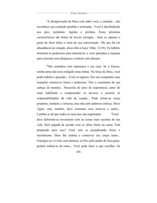  
	
  
105	
  
	
  
	
  
Vícios Secretos	
  
	
  
	
   	
  
"A desaprovação de Deus está sobre você, e contudo... não
reconhece sua condição perdida e arruinada... Você é desobediente
aos pais, petulante, ingrata e profana. Essas péssimas
características são frutos de árvore corrupta... Ama os rapazes e
gosta de fazer deles o tema de sua conversação. ‘Do que há em
abundância no coração, disso fala a boca’ (Mat. 12:34). Os hábitos
tornaram-se poderosos para dominá-la; e você aprendeu a enganar
para executar seus desígnios e realizar seus desejos.
"Não considero sem esperança o seu caso. Se o fizesse,
minha pena não teria redigido estas linhas. Na força de Deus, você
pode redimir o passado... Evite os rapazes. Em sua companhia suas
tentações tornam-se sérias e poderosas. Tire o casamento de sua
cabeça de menina... Necessita de anos de experiência, antes de
estar habilitada a compreender os deveres e assumir as
responsabilidades da vida de casada... Pode tornar-se moça
prudente, modesta e virtuosa, mas não sem ardoroso esforço. Deve
vigiar, orar, meditar, deve examinar seus motivos e ações...
Lembre-se de que todos os seus atos são registrados. "Você
deve defrontar-se novamente com as coisas mais secretas de sua
vida. Será julgada de acordo com as obras feitas na carne. Está
preparada para isso? Você está se prejudicando física e
moralmente. Deus lhe ordena a conservar seu corpo santo...
Entregue-se a Cristo sem demora; só Ele, pelo poder de Sua graça,
poderá redimi-la da ruína... Você pode fazer o que escolher. Se
 