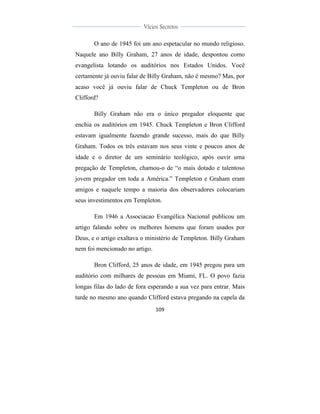  
	
  
109	
  
	
  
	
  
Vícios Secretos	
  
	
  
	
   	
  
O ano de 1945 foi um ano espetacular no mundo religioso.
Naquele ano Billy Graham, 27 anos de idade, despontou como
evangelista lotando os auditórios nos Estados Unidos. Você
certamente já ouviu falar de Billy Graham, não é mesmo? Mas, por
acaso você já ouviu falar de Chuck Templeton ou de Bron
Clifford?
Billy Graham não era o único pregador eloquente que
enchia os auditórios em 1945. Chuck Templeton e Bron Clifford
estavam igualmente fazendo grande sucesso, mais do que Billy
Graham. Todos os três estavam nos seus vinte e poucos anos de
idade e o diretor de um seminário teológico, após ouvir uma
pregação de Templeton, chamou-o de “o mais dotado e talentoso
jovem pregador em toda a América.” Templeton e Graham eram
amigos e naquele tempo a maioria dos observadores colocariam
seus investimentos em Templeton.
Em 1946 a Associacao Evangélica Nacional publicou um
artigo falando sobre os melhores homens que foram usados por
Deus, e o artigo exaltava o ministério de Templeton. Billy Graham
nem foi mencionado no artigo.
Bron Clifford, 25 anos de idade, em 1945 pregou para um
auditório com milhares de pessoas em Miami, FL. O povo fazia
longas filas do lado de fora esperando a sua vez para entrar. Mais
tarde no mesmo ano quando Clifford estava pregando na capela da
 