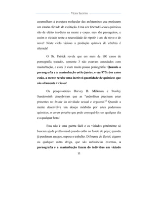  
	
  
11	
  
	
  
	
  
Vícios Secretos	
  
	
  
	
   	
  
assemelham à estrutura molecular das anfetaminas que produzem
um estado elevado de excitação. Uma vez liberados esses químicos
são de efeito imediato na mente e corpo, mas são passageiros, e
assim o viciado sente a necessidade de repetir o ato de novo e de
novo! Neste ciclo vicioso a produção química do cérebro é
alterada!
O Dr. Patrick revela que em mais de 100 casos de
pornografia tratados, somente 3 não estavam associados com
masturbação, e estes 3 viam muito pouco pornografia! Quando a
pornografia e a masturbação estão juntas, e em 97% dos casos
estão, a mente recebe uma incrível quantidade de químicos que
são altamente viciosos!
Os pesquisadores Harvey B. Milkman e Stanley
Sunderwirth descobriram que as "endorfinas precisam estar
presentes no êxtase da atividade sexual e orgasmo."2
Quando a
mente desenvolve um desejo mórbido por estes poderosos
químicos, o corpo percebe que pode conseguí-los em qualquer dia
e a qualquer hora!
Esta não é uma guerra fácil e os viciados geralmente só
buscam ajuda profissional quando estão no fundo do poço; quando
já perderam amigos, esposa e trabalho. Diferente do álcool, cigarro
ou qualquer outra droga, que são substâncias externas, a
pornografia e a masturbação fazem do indivíduo um viciado
 