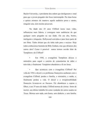  
	
  
110	
  
	
  
	
  
Vícios Secretos	
  
	
  
	
   	
  
Baylor University, o presidente deu ordem que desligassem o sinal
para que o jovem pregador não fosse interrompido. Por duas horas
e quinze minutos ele manteve aquele auditório preso e atento,
ninguém saía, nem mesmo piscavam.
Na idade dos 25 anos Clifford tocou mais vidas,
influenciou mais líderes, e conseguiu mais audiências do que
qualquer outro pregador na sua idade. Ele era alto, bonito,
inteligente e eloquente. Hollywood convidou-o para fazer parte de
um filme. Todos diriam que ele tinha tudo para o sucesso. Hoje
todos conhecemos bastante de Billy Graham, mas que diríamos dos
outros dois? Como é possível nunca termos ouvido falar de
Templeton e de Clifford?
• Em 1950, o evangelista Templeton deixou o
ministério para seguir a carreira de comentarista de rádio e
televisão, e finalmente Templeton abandonou a fé em Jesus.
• Que aconteceu com o evangelista Clifford? Por
volta de 1954 o álcool e os problemas financeiros acabaram com o
evangelista Clifford: perdeu a família, o ministério, a saúde, e,
finalmente perdeu a vida. O álcool e a irresponsabilidade
financeira levaram-no ao fracasso. Ele abandonou a esposa e
filhos, e aos 35 anos de idade, Clifford morreu de cirrose. Antes de
morrer, seu último trabalho foi como vendedor de carros usados no
Texas. Morreu sem nada, sem honra, sem dinheiro, e sem família.
 