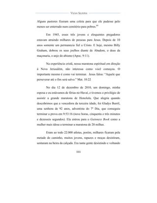  
	
  
111	
  
	
  
	
  
Vícios Secretos	
  
	
  
	
   	
  
Alguns pastores fizeram uma coleta para que ele pudesse pelo
menos ser enterrado num cemitério para pobres.69
Em 1945, esses três jovens e eloquentes pregadores
estavam atraindo milhares de pessoas para Jesus. Depois de 10
anos somente um permanecia fiel a Cristo. E hoje, mesmo Billy
Graham, dobrou os seus joelhos diante de Abadom, o deus da
maçonaria, o anjo do abismo (Apoc. 9:11).
Na experiência cristã, nessa maratona espiritual em direção
à Nova Jerusalém, não interessa como você começou. O
importante mesmo é como vai terminar. Jesus falou: “Aquele que
perseverar até o fim será salvo.” Mat. 10:22
No dia 12 de dezembro de 2010, um domingo, minha
esposa e eu estávamos de férias no Havaí, e tivemos o privilégio de
assistir a grande maratona de Honolulu. Que alegria quando
descobrimos que a vencedora da terceira idade, foi Gladys Burril,
uma senhora de 92 anos, adventista do 7º Dia, que conseguiu
terminar a prova em 9:53:16 (nove horas, cinquenta e três minutos
e dezesseis segundos). Ela entrou para o Guinness Book como a
mulher mais idosa a terminar a maratona de 20 milhas.
Eram ao todo 22.000 atletas, porém, milhares ficaram pela
metade do caminho, muitos jovens, rapazes e moças desistiram,
sentaram na beira da calçada. Era tanta gente desistindo e voltando
 