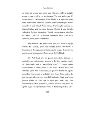  
	
  
112	
  
	
  
	
  
Vícios Secretos	
  
	
  
	
   	
  
ao ponto da largada que pensei que estávamos indo na direção
errada. Agora, pondere por um instante: "Se uma senhora de 92
anos terminou a corrida depois de 9h, 53min., e 16 segundos, então
todos poderiam ter terminado a corrida, senão correndo pelo menos
andando. O que faltou? Perseverança, determinação, vontade. A
impossibilidade está na mente humana. Desistir é uma decisão
voluntária. Por isso Jesus disse: “Aquele que perseverar até o fim
será salvo” (Mat. 10:22). O mais importante não é como você
começou, e sim, como vai terminar!
John Bisagno, por vários anos, pastor da Primeira Igreja
Batista de Houston, conta que quando estava terminando a
Faculdade de Teologia, uma noite num jantar na casa de sua noiva,
estava conversando com seu futuro sogro Dr. Paul Beck.
Dr. Paul Beck era um pastor aposentado, exercera o
ministério por muitos anos e a conversa dos dois inevitavelmente
foi direcionada para a “experiência cristã”. O sogro estava
aconselhando o jovem pastor e lhe disse: “Como você está
entrando agora para o ministério, eu gostaria de lhe dar alguns
conselhos. Seja honesto e verdadeiro com Jesus. Tenha certeza de
que o seu coração está bem perto Dele cada dia. Esta é uma longa
jornada tendo em vista que o lugar para onde você está
caminhando é o Céu. Lembre-se, Satanás não está com pressa de
agarrá-lo, ele vai esperar um momento de desânimo para fazê-lo!”
 