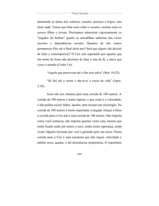  
	
  
114	
  
	
  
	
  
Vícios Secretos	
  
	
  
	
   	
  
destruindo as almas dos solteiros, casados, pastores e leigos, sem
fazer nada. Temos que falar mais sobre o assunto, orientar mais os
nossos filhos e jovens. Precisamos admoestar vigorosamente os
"ungidos do Senhor" quanto às armadilhas satânicas dos vícios
secretos e dependências sexuais. Quantos de nós vamos
permanecer fiéis até o final deste ano? Será que alguns vão desistir
de lutar e contemporizar? O Céu está esperando por aqueles que
em nome de Jesus não desistem de lutar a luta da fé, a única que
vence o mundo (I João 5:4).
“Aquele que perseverar até o fim será salvo” (Mat. 10:22).
“Sê fiel até a morte e dar-te-ei a coroa da vida” (Apoc.
2:10).
Jesus não nos chamou para uma corrida de 100 metros. A
corrida de 100 metros é muito ingrata; o que conta é a velocidade,
e não podem existir falhas, quedas, nem mesmo um escorregão. Na
corrida de 100 metros é muito importante a largada. Graças a Deus
a corrida para o Céu não é uma corrida de 100 metros. Não importa
como você começou, não importa quantas vezes caiu, mesmo que
tenha ficado caído por meses e anos, ainda existe esperança, ainda
existe Alguém torcendo por você e gritando pelo seu nome. Nossa
corrida para o Céu é uma maratona que não requer velocidade e
admite erros, quedas, e até desistências temporárias. O importante
 