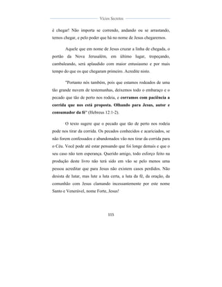  
	
  
115	
  
	
  
	
  
Vícios Secretos	
  
	
  
	
   	
  
é chegar! Não importa se correndo, andando ou se arrastando,
temos chegar, e pelo poder que há no nome de Jesus chegaremos.
Aquele que em nome de Jesus cruzar a linha de chegada, o
portão da Nova Jerusalém, em último lugar, tropeçando,
cambaleando, será aplaudido com maior entusiasmo e por mais
tempo do que os que chegaram primeiro. Acredite nisto.
"Portanto nós também, pois que estamos rodeados de uma
tão grande nuvem de testemunhas, deixemos todo o embaraço e o
pecado que tão de perto nos rodeia, e corramos com paciência a
corrida que nos está proposta. Olhando para Jesus, autor e
consumador da fé" (Hebreus 12:1-2).
O texto sugere que o pecado que tão de perto nos rodeia
pode nos tirar da corrida. Os pecados conhecidos e acariciados, se
não forem confessados e abandonados vão nos tirar da corrida para
o Céu. Você pode até estar pensando que foi longe demais e que o
seu caso não tem esperança. Querido amigo, todo esforço feito na
produção deste livro não terá sido em vão se pelo menos uma
pessoa acreditar que para Jesus não existem casos perdidos. Não
desista de lutar, mas lute a luta certa, a luta da fé, da oração, da
comunhão com Jesus clamando incessantemente por este nome
Santo e Venerável, nome Forte, Jesus!
 
