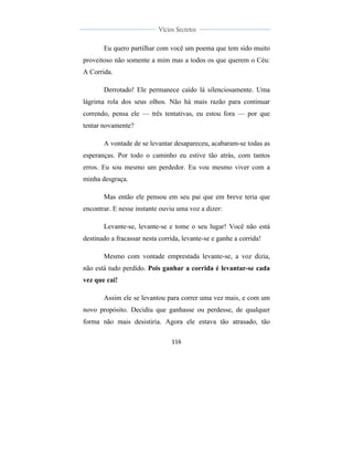 
	
  
116	
  
	
  
	
  
Vícios Secretos	
  
	
  
	
   	
  
Eu quero partilhar com você um poema que tem sido muito
proveitoso não somente a mim mas a todos os que querem o Céu:
A Corrida.
Derrotado! Ele permanece caído lá silenciosamente. Uma
lágrima rola dos seus olhos. Não há mais razão para continuar
correndo, pensa ele — três tentativas, eu estou fora — por que
tentar novamente?
A vontade de se levantar desapareceu, acabaram-se todas as
esperanças. Por todo o caminho eu estive tão atrás, com tantos
erros. Eu sou mesmo um perdedor. Eu vou mesmo viver com a
minha desgraça.
Mas então ele pensou em seu pai que em breve teria que
encontrar. E nesse instante ouviu uma voz a dizer:
Levante-se, levante-se e tome o seu lugar! Você não está
destinado a fracassar nesta corrida, levante-se e ganhe a corrida!
Mesmo com vontade emprestada levante-se, a voz dizia,
não está tudo perdido. Pois ganhar a corrida é levantar-se cada
vez que cai!
Assim ele se levantou para correr uma vez mais, e com um
novo propósito. Decidiu que ganhasse ou perdesse, de qualquer
forma não mais desistiria. Agora ele estava tão atrasado, tão
 