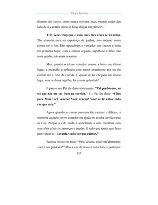  
	
  
117	
  
	
  
	
  
Vícios Secretos	
  
	
  
	
   	
  
distante dos outros como nunca estivera, mas, mesmo assim deu
tudo de si e correu como se fosse chegar em primeiro.
Três vezes tropeçou e caiu, mas três vezes se levantou.
Tão atrasado para ter esperança de ganhar, mas mesmo assim
correu até o fim. Eles aplaudiram o vencedor que cruzou a linha
em primeiro lugar, com a cabeca erguida, orgulhoso e feliz; não
mais quedas, não mais desonras.
Mas, quando o último corredor cruzou a linha em último
lugar, a multidão o aplaudiu com maior entusiasmo por ter ele
corrido até o final da corrida. E apesar de ter chegado em último
lugar, sem nenhum orgulho, foi o mais aplaudido!
E para o seu Pai ele disse tristemente: "Pai perdoe-me, eu
sei que não me saí bem na corrida." E o Pai lhe disse: “Filho
para Mim você venceu! Você venceu! Você se levantou cada
vez que caiu.”
Agora quando as coisas parecem tão escuras e difíceis, a
memória daquele jovem corredor me ajuda em minha corrida rumo
ao Céu. Porque a vida cristã é semelhante a uma maratona com
seus altos e baixos, tropeços e quedas. E tudo que temos que fazer
para vencer é: "Levantar cada vez que caímos."
Satanás insiste em falar: “Pare, desista, você está derrotado;
você é um perdedor!” Mas a voz de Jesus é mais forte e poderosa:
 
