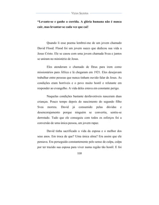  
	
  
118	
  
	
  
	
  
Vícios Secretos	
  
	
  
	
   	
  
“Levante-se e ganhe a corrida. A glória humana não é nunca
cair, mas levantar-se cada vez que cai!
Quando li esse poema lembrei-me de um jovem chamado
David Flood. Flood foi um jovem sueco que dedicou sua vida a
Jesus Cristo. Ele se casou com uma jovem chamada Svea e juntos
se uniram no ministério de Jesus.
Eles atenderam o chamado de Deus para irem como
missionários para África e lá chegaram em 1921. Eles desejavam
trabalhar entre pessoas que nunca tinham ouvido falar de Jesus. As
condições eram horríveis e o povo muito hostil e relutante em
responder ao evangelho. A vida deles estava em constante perigo.
Naquelas condições bastante desfavoráveis nasceram duas
crianças. Pouco tempo depois do nascimento do segundo filho
Svea morreu. David já consumido pelas dúvidas e
desencorajamento porque ninguém se convertia, sentiu-se
derrotado. Tudo que ele conseguiu com todos os esforços foi a
conversão de uma única pessoa, um jovem rapaz.
David tinha sacrificado a vida da esposa e o melhor dos
seus anos. Em troca de que? Uma única alma? Era assim que ele
pensava. Era perseguido constantemente pelo senso de culpa, culpa
por ter trazido sua esposa para viver numa região tão hostil. E foi
 