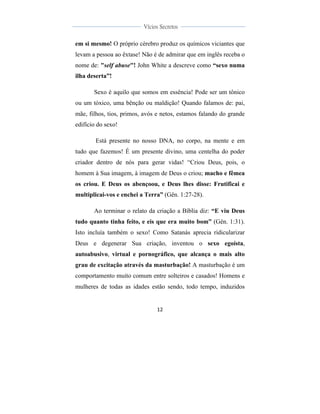  
	
  
12	
  
	
  
	
  
Vícios Secretos	
  
	
  
	
   	
  
em si mesmo! O próprio cérebro produz os químicos viciantes que
levam a pessoa ao êxtase! Não é de admirar que em inglês receba o
nome de: "self abuse"! John White a descreve como “sexo numa
ilha deserta”!
Sexo é aquilo que somos em essência! Pode ser um tônico
ou um tóxico, uma bênção ou maldição! Quando falamos de: pai,
mãe, filhos, tios, primos, avós e netos, estamos falando do grande
edifício do sexo!
Está presente no nosso DNA, no corpo, na mente e em
tudo que fazemos! É um presente divino, uma centelha do poder
criador dentro de nós para gerar vidas! “Criou Deus, pois, o
homem à Sua imagem, à imagem de Deus o criou; macho e fêmea
os criou. E Deus os abençoou, e Deus lhes disse: Frutificai e
multiplicai-vos e enchei a Terra” (Gên. 1:27-28).
Ao terminar o relato da criação a Bíblia diz: “E viu Deus
tudo quanto tinha feito, e eis que era muito bom” (Gên. 1:31).
Isto incluía também o sexo! Como Satanás aprecia ridicularizar
Deus e degenerar Sua criação, inventou o sexo egoísta,
autoabusivo, virtual e pornográfico, que alcança o mais alto
grau de excitação através da masturbação! A masturbação é um
comportamento muito comum entre solteiros e casados! Homens e
mulheres de todas as idades estão sendo, todo tempo, induzidos
 