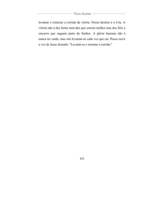  
	
  
121	
  
	
  
	
  
Vícios Secretos	
  
	
  
	
   	
  
levantar e reiniciar a corrida da vitória. Nosso destino é o Céu. A
vitória não é dos fortes nem dos que correm melhor mas dos fiéis e
sinceros que seguem junto do Senhor. A glória humana não é
nunca ter caído, mas sim levantar-se cada vez que cai. Posso ouvir
a voz de Jesus dizendo: "Levante-se e termine a corrida."
 