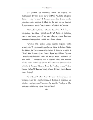  
	
  
125	
  
	
  
	
  
Vícios Secretos	
  
	
  
	
   	
  
Na quietude da comunhão diária, no silêncio das
madrugadas, devemos a sós louvar ao Deus Pai, Filho e Espírito
Santo, e com voz audível devemos orar. Esta é uma oração
sugestiva como primeira atividade do dia para os que desejam
desenvolver uma Mente Cristã e receber o Batismo do Espírito.
“Santo, Santo, Santo, é o Senhor Deus Todo-Poderoso, que
era, que é, e que há de vir muito em breve! Digno é o Senhor de
receber toda honra, toda glória e todo o louvor, porque Tu criaste
todas as coisas e por Tua vontade são e foram criadas.
"Querido Pai, querido Jesus, querido Espírito Santo,
achego-me a Ti em adoração, ajoelho-me diante do Senhor Criador
dos Céus e da Terra, porque só o Senhor é Deus, só o Senhor é
Digno! Só o Senhor é Jeová Eterno! Deus Maravilhoso, Piedoso,
Grandioso em perdoar e tardio em irar-se! Santo e tremendo é o
Teu nome! Tu habitas no alto e sublime trono, mas, também
habitas com o contrito de coração. Que toda boca confesse que só
o Senhor é Deus, no Céu e na Terra! Eu Te adoro porque Tu és o
Grande Eu Sou! O Deus de Israel, o Santo de Israel, o meu Deus e
o meu Senhor!
"Usando da liberdade de escolha que o Senhor me deu, em
nome de Jesus, tiro a minha vontade do domínio de Satanás, o teu
inimigo, e coloco-a nas Tuas mãos Pai querido. Apodera-te dela,
santifica-a e batiza-me com o Espírito Santo!
 