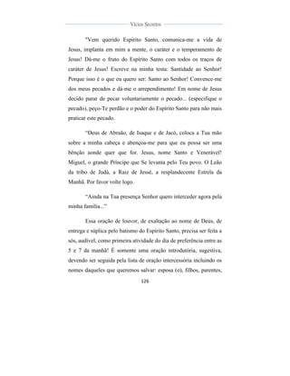  
	
  
126	
  
	
  
	
  
Vícios Secretos	
  
	
  
	
   	
  
"Vem querido Espírito Santo, comunica-me a vida de
Jesus, implanta em mim a mente, o caráter e o temperamento de
Jesus! Dá-me o fruto do Espírito Santo com todos os traços de
caráter de Jesus! Escreve na minha testa: Santidade ao Senhor!
Porque isso é o que eu quero ser: Santo ao Senhor! Convence-me
dos meus pecados e dá-me o arrependimento! Em nome de Jesus
decido parar de pecar voluntariamente o pecado... (especifique o
pecado), peço-Te perdão e o poder do Espírito Santo para não mais
praticar este pecado.
“Deus de Abraão, de Isaque e de Jacó, coloca a Tua mão
sobre a minha cabeça e abençoa-me para que eu possa ser uma
bênção aonde quer que for. Jesus, nome Santo e Venerável!
Miguel, o grande Príncipe que Se levanta pelo Teu povo. O Leão
da tribo de Judá, a Raiz de Jessé, a resplandecente Estrela da
Manhã. Por favor volte logo.
“Ainda na Tua presença Senhor quero interceder agora pela
minha família...”
Essa oração de louvor, de exaltação ao nome de Deus, de
entrega e súplica pelo batismo do Espírito Santo, precisa ser feita a
sós, audível, como primeira atividade do dia de preferência entre as
5 e 7 da manhã! É somente uma oração introdutória, sugestiva,
devendo ser seguida pela lista de oração intercessória incluindo os
nomes daqueles que queremos salvar: esposa (o), filhos, parentes,
 