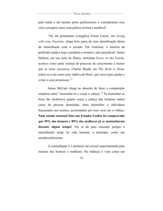  
	
  
13	
  
	
  
	
  
Vícios Secretos	
  
	
  
	
   	
  
pela mídia e até mesmo pelos profissionais a considerarem esse
vício corruptor como uma prática normal e saudável!
“Na ala protestante evangélica Erwin Lutzer, em Living
with your Passions, chega bem perto de uma identificação direta
da masturbação com o pecado. Em contraste, a maioria da
profissão médica hoje considera-a normal e não prejudicial. James
Dobson, em sua série de filmes, intitulada Focus on the Family,
aceita-a como parte normal do processo de crescimento a menos
que se torne excessiva. Charlie Shedd, em The Stork is Dead,
refere-se a ela como uma ‘dádiva de Deus’, por servir para ajudar a
evitar o sexo promíscuo.”3
James McCary chega ao absurdo de fazer a comparação
simplista entre “masturbar-se e coçar a cabeça”.4
Se masturbar-se
fosse tão inofensivo quanto coçar a cabeça não teríamos tantos
casos de pessoas destruídas, lares destruídos e indivíduos
fracassados aos montes, acorrentados por esse vício até a velhice.
Num estudo nacional feito nos Estados Unidos foi comprovado
que 95% dos homens e 89% das mulheres já se masturbaram
durante algum tempo! Até aí dá para entender porque a
masturbação surge na vida humana, a princípio, como um
autodescobrimento.
A masturbação é o primeiro ato sexual experimentado pela
maioria dos homens e mulheres. Na infância é vista como um
 