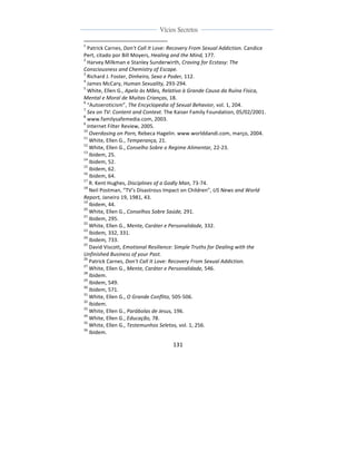  
	
  
131	
  
	
  
	
  
Vícios Secretos	
  
	
  
	
   	
  
	
  	
  	
  	
  	
  	
  	
  	
  	
  	
  	
  	
  	
  	
  	
  	
  	
  	
  	
  	
  	
  	
  	
  	
  	
  	
  	
  	
  	
  	
  	
  	
  	
  	
  	
  	
  	
  	
  	
  	
  	
  	
  	
  	
  	
  	
  	
  	
  	
  	
  	
  	
  	
  	
  	
  	
  	
  	
  	
  	
  	
  
1
	
  Patrick	
  Carnes,	
  Don't	
  Call	
  It	
  Love:	
  Recovery	
  From	
  Sexual	
  Addiction.	
  Candice	
  
Pert,	
  citado	
  por	
  Bill	
  Moyers,	
  Healing	
  and	
  the	
  Mind,	
  177.	
  
2
	
  Harvey	
  Milkman	
  e	
  Stanley	
  Sunderwirth,	
  Craving	
  for	
  Ecstasy:	
  The	
  
Consciousness	
  and	
  Chemistry	
  of	
  Escape.	
  
3
	
  Richard	
  J.	
  Foster,	
  Dinheiro,	
  Sexo	
  e	
  Poder,	
  112.	
  
4
	
  James	
  McCary,	
  Human	
  Sexuality,	
  293-­‐294.	
  
5
	
  White,	
  Ellen	
  G.,	
  Apelo	
  às	
  Mães,	
  Relativo	
  à	
  Grande	
  Causa	
  da	
  Ruína	
  Física,	
  
Mental	
  e	
  Moral	
  de	
  Muitas	
  Crianças,	
  18.	
  
6
	
  “Autoeroticism”,	
  The	
  Encyclopedia	
  of	
  Sexual	
  Behavior,	
  vol.	
  1,	
  204.	
  
7
	
  Sex	
  on	
  TV:	
  Content	
  and	
  Context.	
  The	
  Kaiser	
  Family	
  Foundation,	
  05/02/2001.	
  
8
	
  www.familysafemedia.com,	
  2003.	
  
9
	
  Internet	
  Filter	
  Review,	
  2005.	
  
10
	
  Overdosing	
  on	
  Porn,	
  Rebeca	
  Hagelin.	
  www.worlddandi.com,	
  março,	
  2004.	
  
11
	
  White,	
  Ellen	
  G.,	
  Temperança,	
  21.	
  
12
	
  White,	
  Ellen	
  G.,	
  Conselho	
  Sobre	
  o	
  Regime	
  Alimentar,	
  22-­‐23.	
  
13
	
  Ibidem,	
  25.	
  
14
	
  Ibidem,	
  52.	
  
15
	
  Ibidem,	
  62.	
  
16
	
  Ibidem,	
  64.	
  
17
	
  R.	
  Kent	
  Hughes,	
  Disciplines	
  of	
  a	
  Godly	
  Man,	
  73-­‐74.	
  
18
	
  Neil	
  Postman,	
  “TV’s	
  Disastrous	
  Impact	
  on	
  Children”,	
  US	
  News	
  and	
  World	
  
Report,	
  Janeiro	
  19,	
  1981,	
  43.	
  
19
	
  Ibidem,	
  44.	
  
20
	
  White,	
  Ellen	
  G.,	
  Conselhos	
  Sobre	
  Saúde,	
  291.	
  
21
	
  Ibidem,	
  295.	
  
22
	
  White,	
  Ellen	
  G.,	
  Mente,	
  Caráter	
  e	
  Personalidade,	
  332.	
  
23
	
  Ibidem,	
  332,	
  331.	
  
24
	
  Ibidem,	
  733.	
  
25
	
  David	
  Viscott,	
  Emotional	
  Resilience:	
  Simple	
  Truths	
  for	
  Dealing	
  with	
  the	
  
Unfinished	
  Business	
  of	
  your	
  Past.	
  
26
	
  Patrick	
  Carnes,	
  Don't	
  Call	
  It	
  Love:	
  Recovery	
  From	
  Sexual	
  Addiction.	
  	
  
27
	
  White,	
  Ellen	
  G.,	
  Mente,	
  Caráter	
  e	
  Personalidade,	
  546.	
  
28
	
  Ibidem.	
  
29
	
  Ibidem,	
  549.	
  
30
	
  Ibidem,	
  571.	
  
31
	
  White,	
  Ellen	
  G.,	
  O	
  Grande	
  Conflito,	
  505-­‐506.	
  	
  
32
	
  Ibidem.	
  
33
	
  White,	
  Ellen	
  G.,	
  Parábolas	
  de	
  Jesus,	
  196.	
  
34
	
  White,	
  Ellen	
  G.,	
  Educação,	
  78.	
  
35
	
  White,	
  Ellen	
  G.,	
  Testemunhos	
  Seletos,	
  vol.	
  1,	
  256.	
  
36
	
  Ibidem.	
  
 