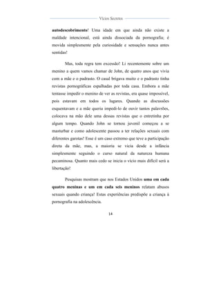  
	
  
14	
  
	
  
	
  
Vícios Secretos	
  
	
  
	
   	
  
autodescobrimento! Uma idade em que ainda não existe a
maldade intencional, está ainda dissociada da pornografia; é
movida simplesmente pela curiosidade e sensações nunca antes
sentidas!
Mas, toda regra tem excessão! Li recentemente sobre um
menino a quem vamos chamar de John, de quatro anos que vivia
com a mãe e o padrasto. O casal brigava muito e o padrasto tinha
revistas pornográficas espalhadas por toda casa. Embora a mãe
tentasse impedir o menino de ver as revistas, era quase impossível,
pois estavam em todos os lugares. Quando as discussões
esquentavam e a mãe queria impedi-lo de ouvir tantos palavrões,
colocava na mão dele uma dessas revistas que o entretinha por
algum tempo. Quando John se tornou juvenil começou a se
masturbar e como adolescente passou a ter relações sexuais com
diferentes garotas! Esse é um caso extremo que teve a participação
direta da mãe, mas, a maioria se vicia desde a infância
simplesmente seguindo o curso natural da natureza humana
pecaminosa. Quanto mais cedo se inicia o vício mais difícil será a
libertação!
Pesquisas mostram que nos Estados Unidos uma em cada
quatro meninas e um em cada seis meninos relatam abusos
sexuais quando criança! Estas experiências predispõe a criança à
pornografia na adolescência.
 