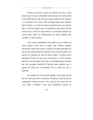  
	
  
15	
  
	
  
	
  
Vícios Secretos	
  
	
  
	
   	
  
Conheci um jovem a quem vou chamar de Larry, e logo
percebi que ele estava enfrentando uma luta que com certeza seria
a mais difícil da sua vida. Sem que os pais soubessem ele começou
a se masturbar aos 9 anos e não conseguiu parar mais! Decidiu
fazer teologia e se tornar um pastor pensando que isso ajudaria!
Não é rara essa atitude entre os seminaristas, pois muitos jovens
sofrem com o senso de culpa buscam no ministério pastoral um
socorro para vencer ou simplesmente um manto sagrado para
esconder os vícios secretos.
Larry estava trabalhando como pastor de um distrito de
várias igrejas! Uma noite a esposa dele chamou pedindo
informações sobre onde estaria o marido. Ele tinha participado de
um concílio pastoral que foi concluído com a Ceia do Senhor, e já
deveria ter chegado em casa há muito tempo. A esposa estava
angustiada. Fomos até sua casa, conversamos, e ela em prantos
falou do vício do marido e de como era humilhante para ela saber
que não conseguia satisfazê-lo! Mesmo tendo relações com a
esposa, ele tinha que se masturbar! Ela se sentia um zero a
esquerda.
No caminho de volta percebi quando o carro dele passou
por mim. Dei meia volta e o alcancei. Ele parou no meio da rua de
madrugada e fomos conversar. Foi aí que ele me contou do seu
vício desde a infância e das suas experiências sexuais na
 