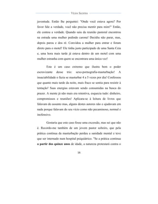  
	
  
16	
  
	
  
	
  
Vícios Secretos	
  
	
  
	
   	
  
juventude. Então lhe perguntei: "Onde você estava agora? Por
favor fale a verdade, você não precisa mentir para mim!" Então,
ele contou a verdade. Quando saiu da reunião pastoral encontrou
na estrada uma mulher pedindo carona! Decidiu não parar, mas,
depois parou e deu ré. Convidou a mulher para entrar e foram
direto para o motel! Ele tinha justo participado de uma Santa Ceia
e, uma hora mais tarde já estava dentro de um motel com uma
mulher estranha com quem se encontrara uma única vez!
Este é um caso extremo que ilustra bem o poder
escravizante desse trio: sexo-pornografia-masturbação! A
insaciabilidade o fazia se masturbar 4 a 5 vezes por dia! Confessou
que quanto mais tarde da noite, mais fraco se sentia para resistir à
tentação! Suas energias estavam sendo consumidas na busca do
prazer. A mente já não mais era retentiva, esquecia tudo: dinheiro,
compromissos e reuniões! Aplicara-se à leitura de livros que
falavam do assunto mas, alguns destes autores não o ajudavam em
nada porque falavam do seu vício como não pecaminoso, normal e
inofensivo.
Gostaria que este caso fosse uma excessão, mas sei que não
é. Recordo-me também de um jovem pastor solteiro, que pela
prática contínua da masturbação perdeu a sanidade mental e teve
que ser internado num hospital psiquiátrico. "Se a prática continua
a partir dos quinze anos de idade, a natureza protestará contra o
 