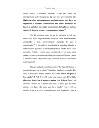  
	
  
17	
  
	
  
	
  
Vícios Secretos	
  
	
  
	
   	
  
abuso sofrido e continua sofrendo, e lhe fará sentir as
consequências pela transgressão de suas leis, especialmente nas
idades de trinta a quarenta anos, mediante numerosas dores no
organismo e diversas enfermidades, tais como: infecções no
fígado e pulmões, nevralgia, reumatismo, infecções na coluna
vertebral, doenças renais e tumores cancerígenos."5
“Não há nenhuma outra forma de atividade sexual que
tenha sido mais frequentemente discutida, mais unanimemente
condenada e mais universalmente praticada do que a
masturbação.”6
A divergência genralizada de opiniões dificulta a
vida daqueles que estão se esforçando para se libertar desse vício
corruptor. Afinal, é muito mais confortável se ver como uma
pessoa de comportamento normal do que continuar lutando contra
a natureza carnal. Há pessoas que desistem de lutar e escolhem
contextualizar!
Alguém, tentando se justificar disse: "Se Deus não baixar o
padrão ninguém vai se salvar!" Mas Deus não baixa o padrão! Ele
eleva o pecador ao padrão divino e diz: "Sede santos porque Eu
Sou santo" (I Ped. 1:16). O poder para vencer vem Dele! Não
olhe para dentro de si mesmo, o poder vem de fora! Deus está
dizendo: "Porque Eu o Senhor teu Deus, te tomo pela tua mão
direita, e te digo: Não temas que Eu te ajudo!” (Isa. 41:13) A
decisão de parar de pecar voluntariamente vem do pecador, mas, o
 